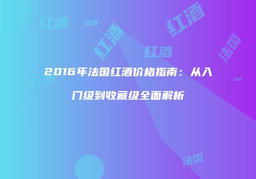 2016年法国红酒价格指南：从入门级到收藏级全面解析