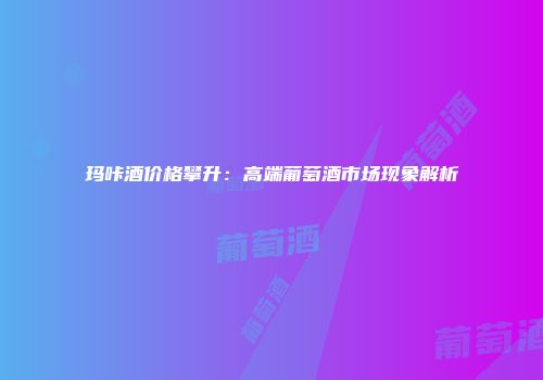 玛咔酒价格攀升：高端葡萄酒市场现象解析