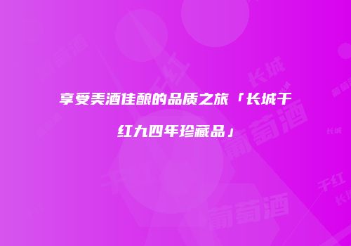 享受美酒佳酿的品质之旅「长城干红九四年珍藏品」
