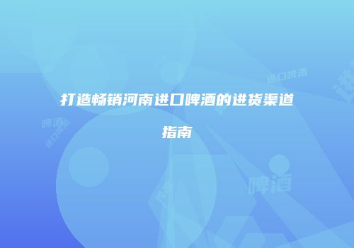 打造畅销河南进口啤酒的进货渠道指南