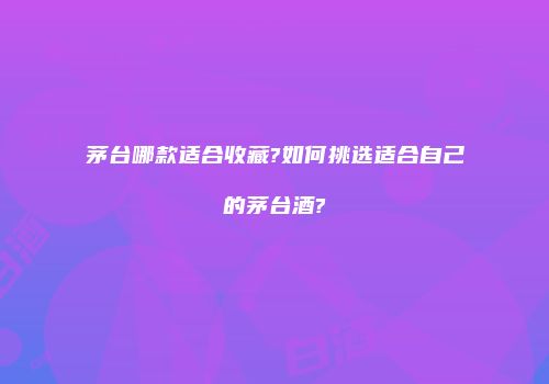 茅台哪款适合收藏?如何挑选适合自己的茅台酒?