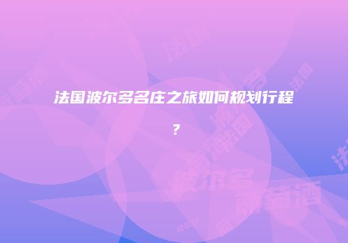 法国波尔多名庄之旅如何规划行程？