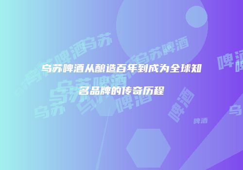 乌苏啤酒从酿造百年到成为全球知名品牌的传奇历程