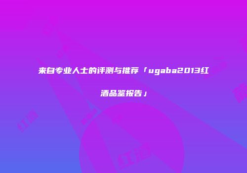 来自专业人士的评测与推荐「ugaba2013红酒品鉴报告」