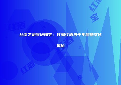 丝绸之路腹地瑰宝：甘肃红酒与千年酿酒文化奥秘