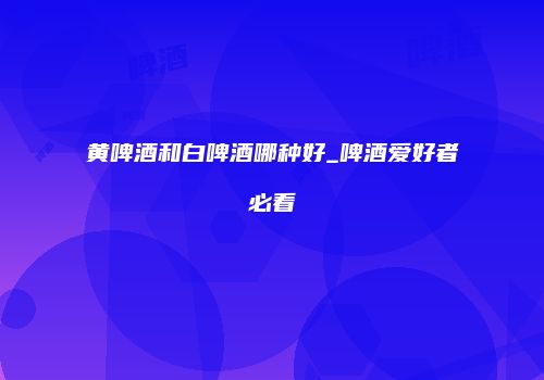 黄啤酒和白啤酒哪种好_啤酒爱好者必看
