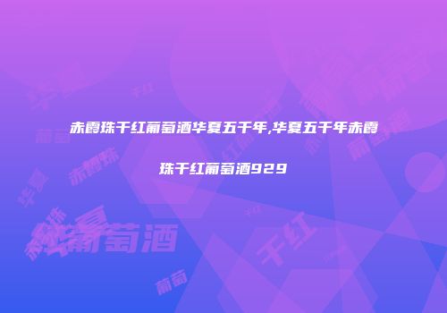 赤霞珠干红葡萄酒华夏五千年,华夏五千年赤霞珠干红葡萄酒929