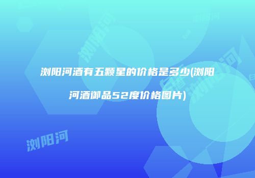 浏阳河酒有五颗星的价格是多少(浏阳河酒御品52度价格图片)