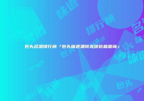 包头名酒排行榜「包头味道酒转龙液价格查询」