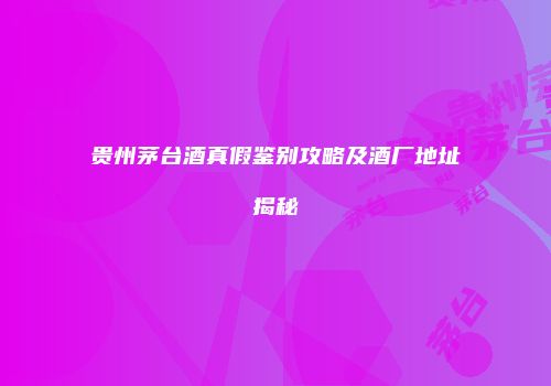 贵州茅台酒真假鉴别攻略及酒厂地址揭秘