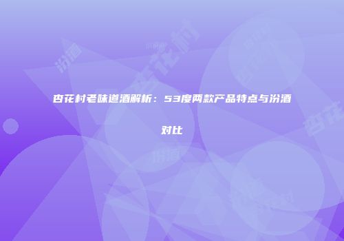 杏花村老味道酒解析：53度两款产品特点与汾酒对比