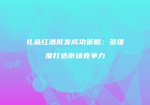 礼品红酒批发成功策略：多维度打造市场竞争力