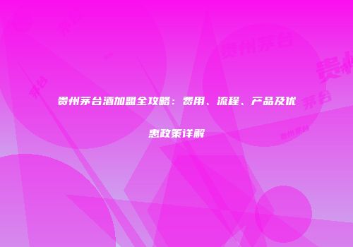 贵州茅台酒加盟全攻略：费用、流程、产品及优惠政策详解