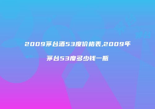 2009茅台酒53度价格表,2009年茅台53度多少钱一瓶