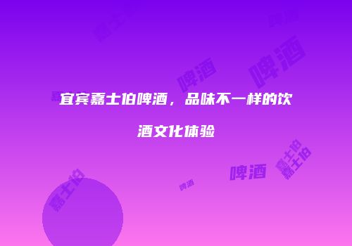 宜宾嘉士伯啤酒，品味不一样的饮酒文化体验