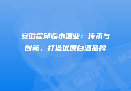 安徽霍邱临水酒业：传承与创新，打造优质白酒品牌