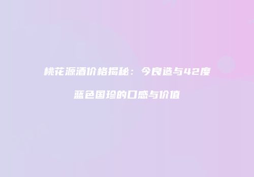 桃花源酒价格揭秘：今良造与42度蓝色国珍的口感与价值