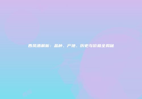 西凤酒解析：品种、产地、历史与价格全揭秘
