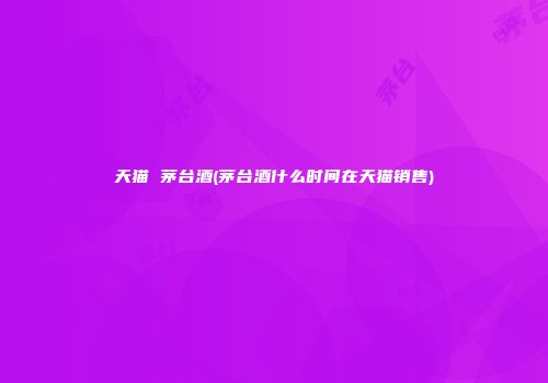 天猫 茅台酒(茅台酒什么时间在天猫销售)