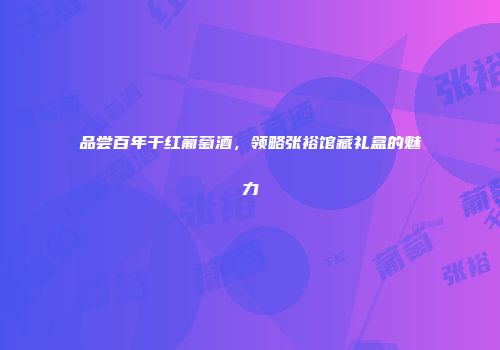 品尝百年干红葡萄酒，领略张裕馆藏礼盒的魅力