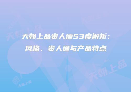天朝上品贵人酒53度解析：风格、贵人通与产品特点