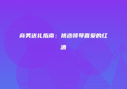 商务送礼指南：挑选领导喜爱的红酒