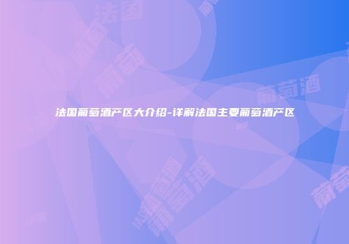 法国葡萄酒产区大介绍-详解法国主要葡萄酒产区