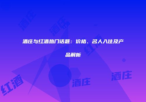 酒庄与红酒热门话题：价格、名人入住及产品解析