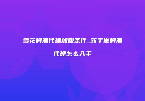 雪花啤酒代理加盟条件_新手做啤酒代理怎么入手