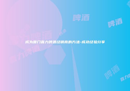 成为厦门喜力啤酒经销商的方法-成功经验分享