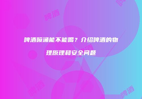 啤酒喷涌能不能喝？介绍啤酒的物理原理和安全问题