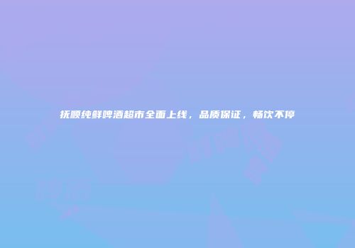 抚顺纯鲜啤酒超市全面上线，品质保证，畅饮不停