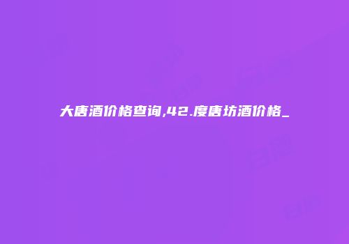 大唐酒价格查询,42.度唐坊酒价格_