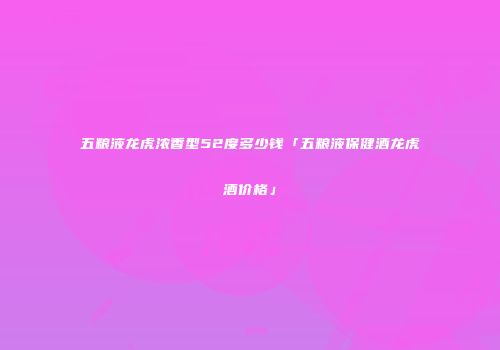 五粮液龙虎浓香型52度多少钱「五粮液保健酒龙虎酒价格」