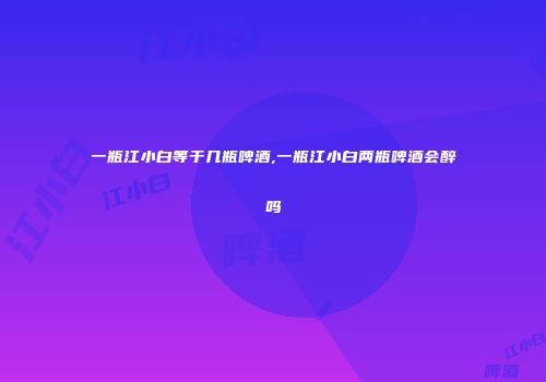 一瓶江小白等于几瓶啤酒,一瓶江小白两瓶啤酒会醉吗