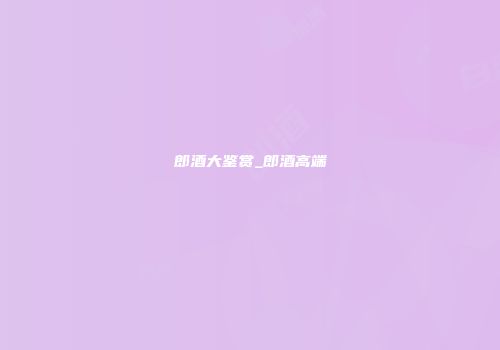 郎酒大鉴赏_郎酒高端