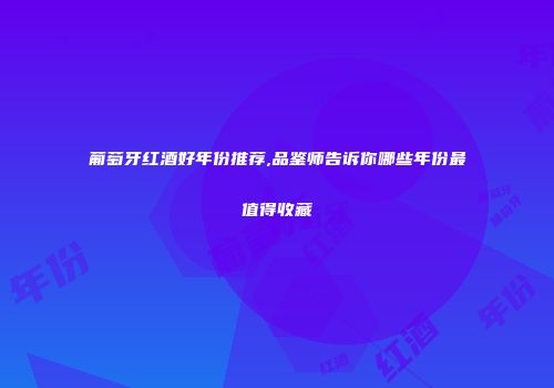 葡萄牙红酒好年份推荐,品鉴师告诉你哪些年份最值得收藏