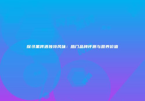 探寻黑啤酒独特风味：热门品牌评测与营养价值