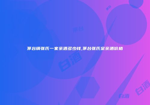 茅台镇张氏一家亲酒多少钱,茅台张氏宗亲酒价格