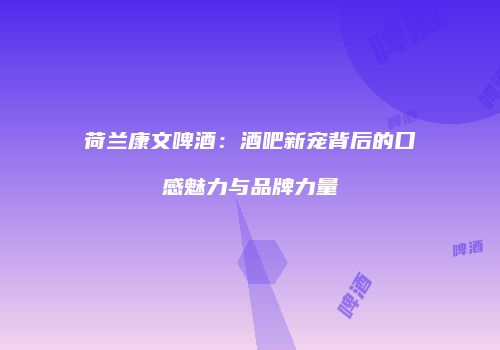 荷兰康文啤酒：酒吧新宠背后的口感魅力与品牌力量