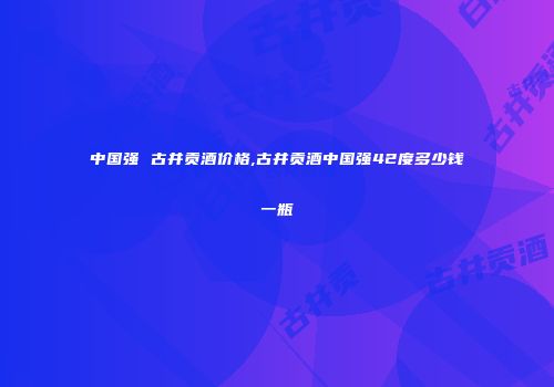 中国强 古井贡酒价格,古井贡酒中国强42度多少钱一瓶