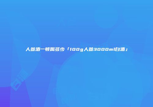 人参酒一顿喝多少「100g人参3000ml白酒」