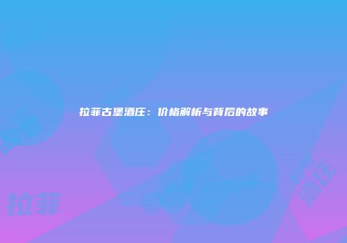 拉菲古堡酒庄：价格解析与背后的故事