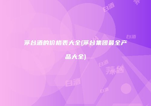 茅台酒的价格表大全(茅台集团最全产品大全)