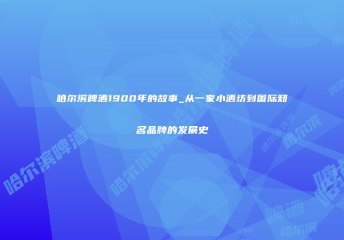 哈尔滨啤酒1900年的故事_从一家小酒坊到国际知名品牌的发展史