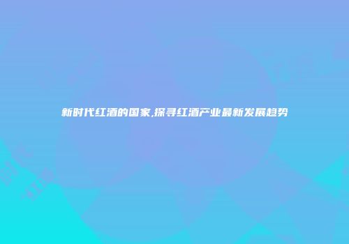 新时代红酒的国家,探寻红酒产业最新发展趋势