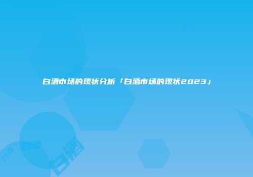 白酒市场的现状分析「白酒市场的现状2023」