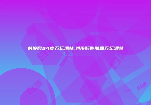 刘伶醉54度万坛酒林,刘伶醉陈酿和万坛酒林