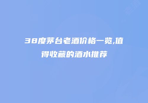 38度茅台老酒价格一览,值得收藏的酒水推荐