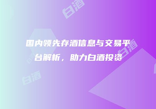 国内领先存酒信息与交易平台解析，助力白酒投资